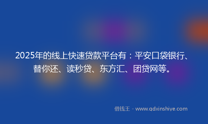 2025年的线上快速贷款平台有：平安口袋银行、替你还、读秒贷、东方汇、团贷网等。