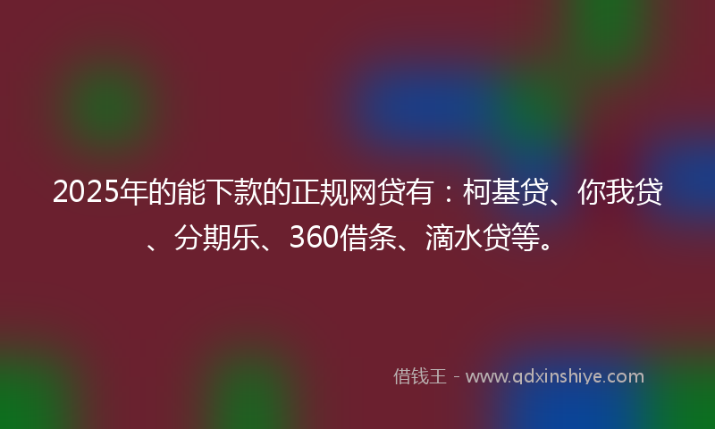 2025年的能下款的正规网贷有：柯基贷、你我贷、分期乐、360借条、滴水贷等。
