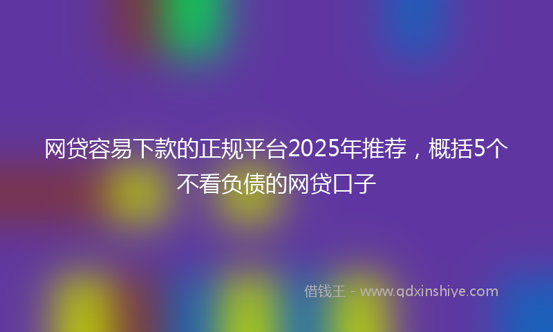 网贷容易下款的正规平台2025年推荐，概括5个不看负债的网贷口子