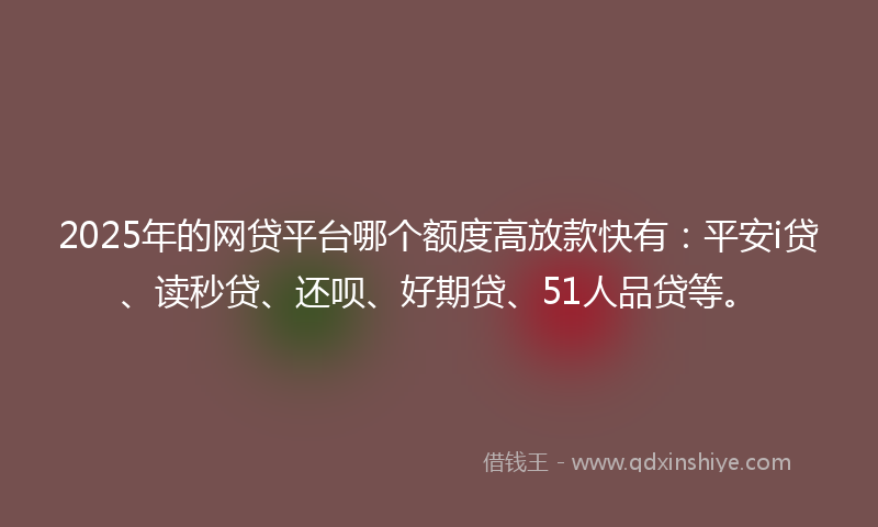 2025年的网贷平台哪个额度高放款快有：平安i贷、读秒贷、还呗、好期贷、51人品贷等。
