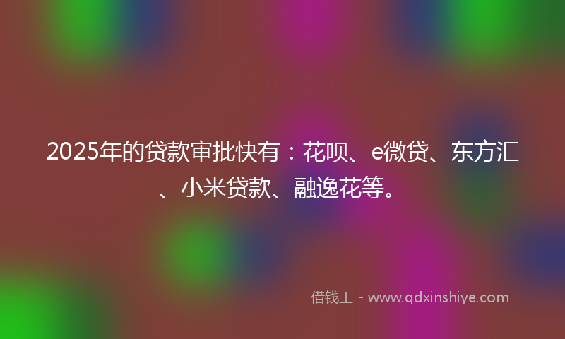 2025年的贷款审批快有：花呗、e微贷、东方汇、小米贷款、融逸花等。