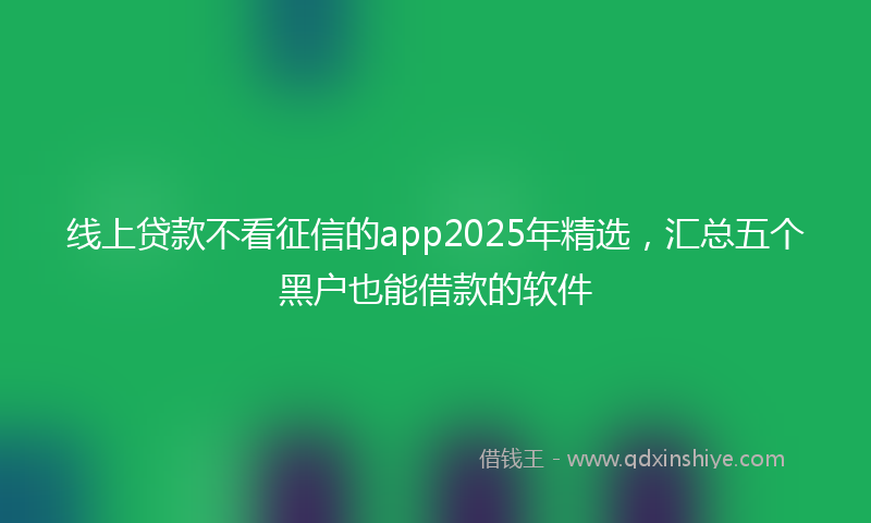线上贷款不看征信的app2025年精选，汇总五个黑户也能借款的软件