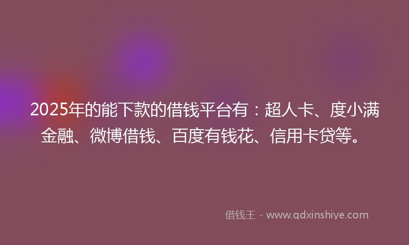 2025年的能下款的借钱平台有：超人卡、度小满金融、微博借钱、百度有钱花、信用卡贷等。