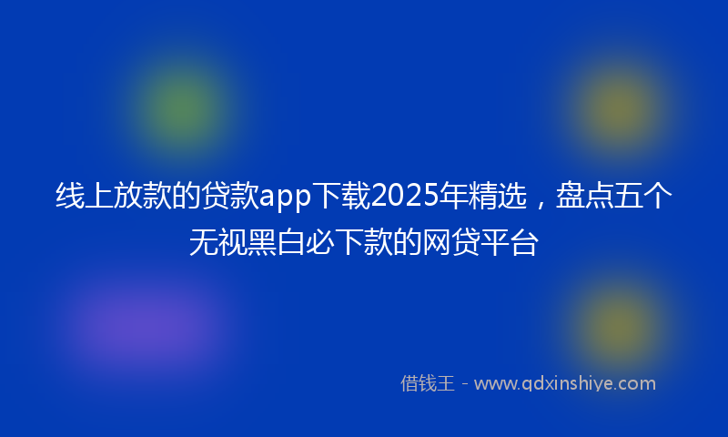 线上放款的贷款app下载2025年精选，盘点五个无视黑白必下款的网贷平台