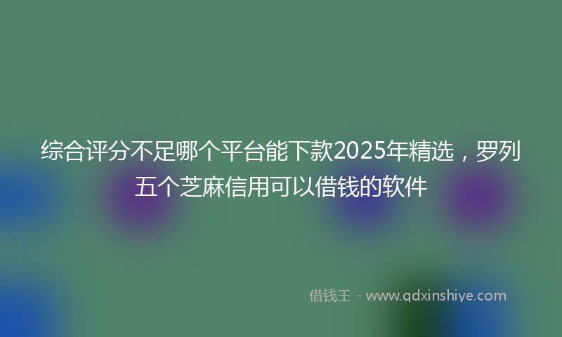 综合评分不足哪个平台能下款2025年精选，罗列五个芝麻信用可以借钱的软件