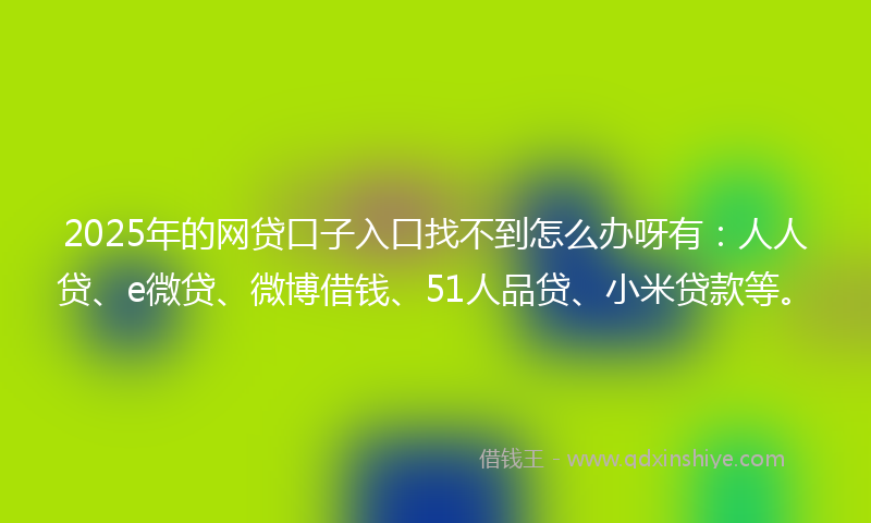 2025年的网贷口子入口找不到怎么办呀有：人人贷、e微贷、微博借钱、51人品贷、小米贷款等。