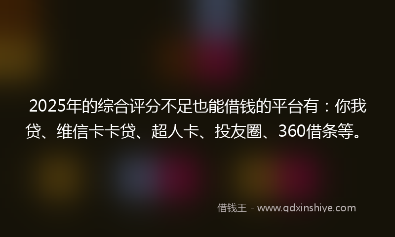 2025年的综合评分不足也能借钱的平台有：你我贷、维信卡卡贷、超人卡、投友圈、360借条等。
