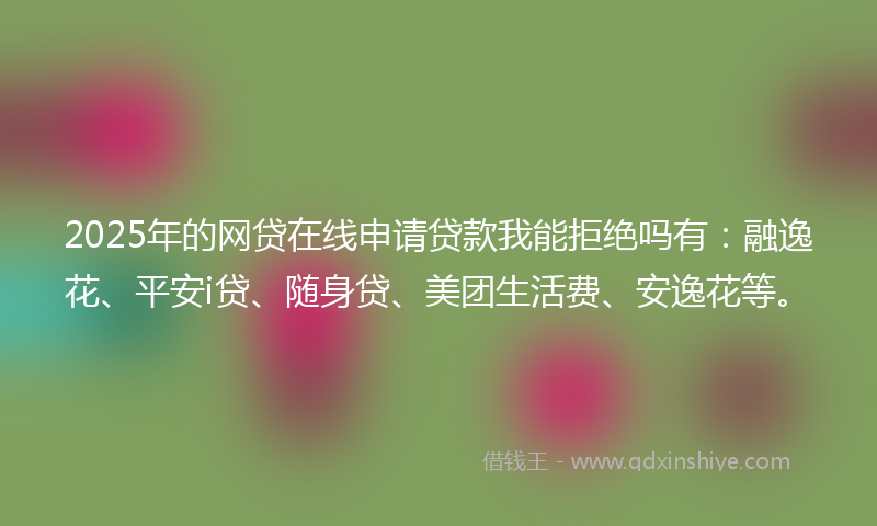2025年的网贷在线申请贷款我能拒绝吗有：融逸花、平安i贷、随身贷、美团生活费、安逸花等。