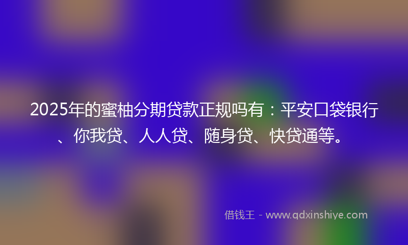 2025年的蜜柚分期贷款正规吗有：平安口袋银行、你我贷、人人贷、随身贷、快贷通等。