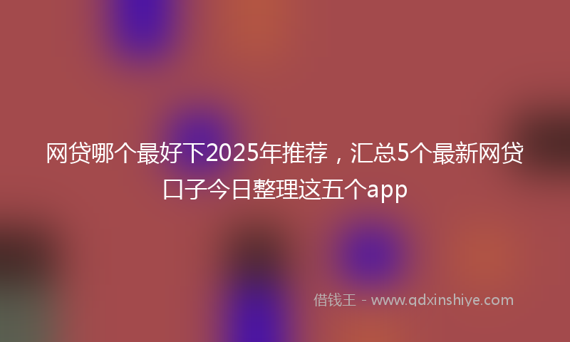 网贷哪个最好下2025年推荐，汇总5个最新网贷口子今日整理这五个app
