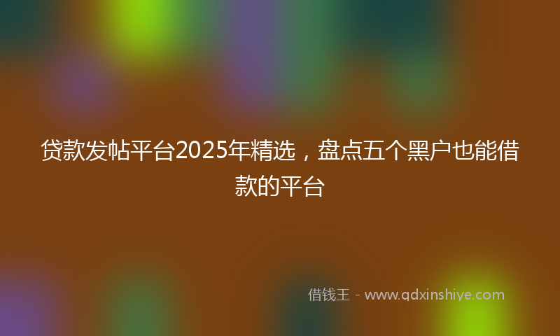 贷款发帖平台2025年精选，盘点五个黑户也能借款的平台