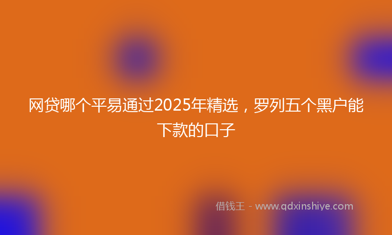 网贷哪个平易通过2025年精选，罗列五个黑户能下款的口子