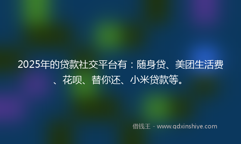 2025年的贷款社交平台有：随身贷、美团生活费、花呗、替你还、小米贷款等。
