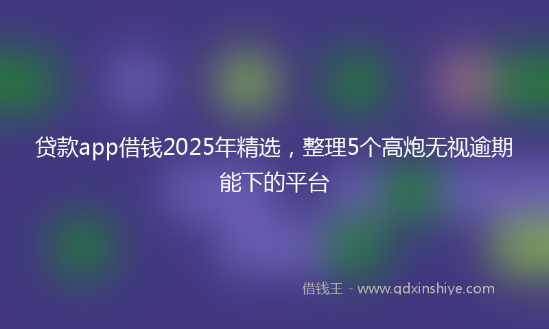 贷款app借钱2025年精选，整理5个高炮无视逾期能下的平台