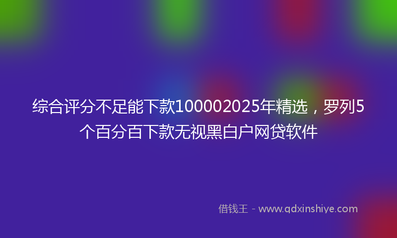 综合评分不足能下款100002025年精选，罗列5个百分百下款无视黑白户网贷软件
