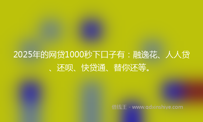 2025年的网贷1000秒下口子有：融逸花、人人贷、还呗、快贷通、替你还等。