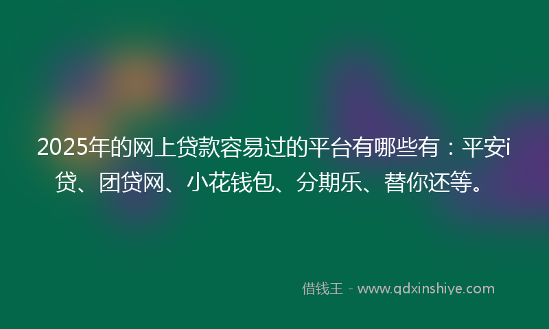 2025年的网上贷款容易过的平台有哪些有：平安i贷、团贷网、小花钱包、分期乐、替你还等。