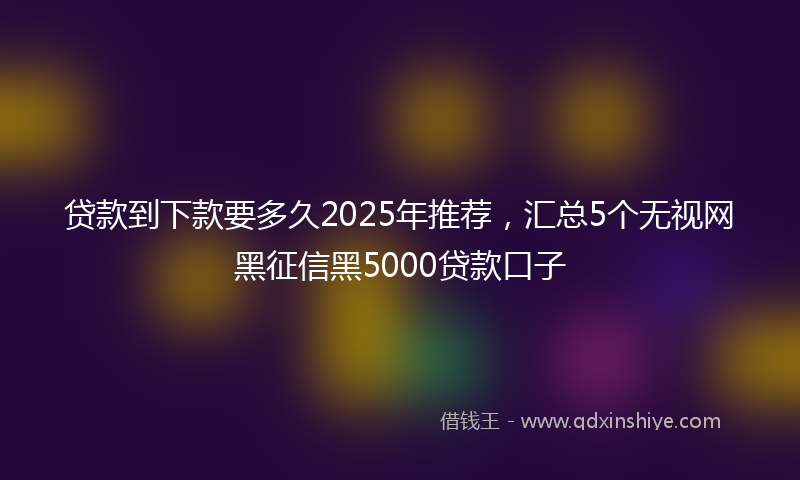 贷款到下款要多久2025年推荐，汇总5个无视网黑征信黑5000贷款口子
