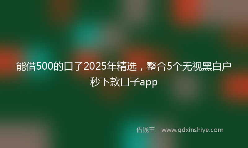 能借500的口子2025年精选，整合5个无视黑白户秒下款口子app