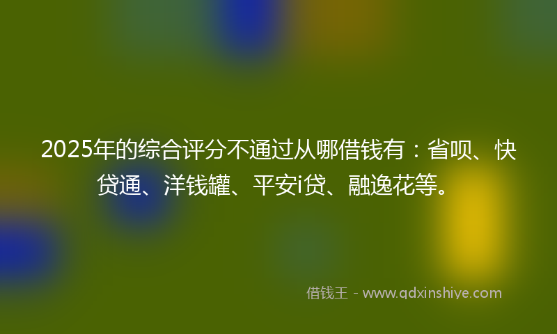 2025年的综合评分不通过从哪借钱有：省呗、快贷通、洋钱罐、平安i贷、融逸花等。