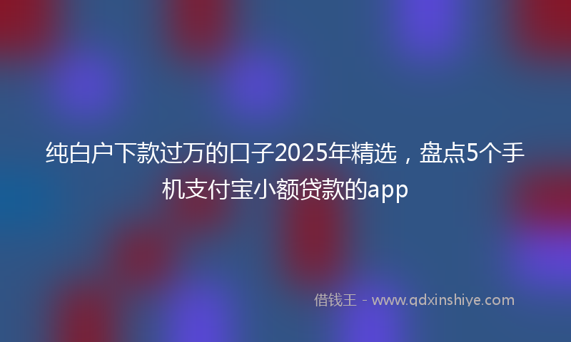 纯白户下款过万的口子2025年精选，盘点5个手机支付宝小额贷款的app