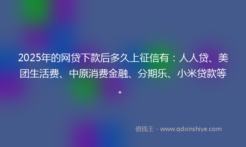 2025年的网贷下款后多久上征信有：人人贷、美团生活费、中原消费金融、分期乐、小米贷款等。