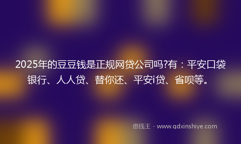 2025年的豆豆钱是正规网贷公司吗?有：平安口袋银行、人人贷、替你还、平安i贷、省呗等。