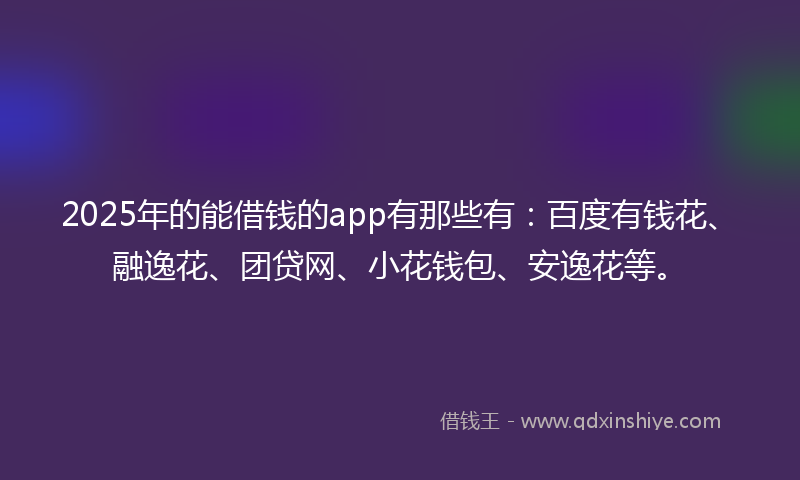 2025年的能借钱的app有那些有：百度有钱花、融逸花、团贷网、小花钱包、安逸花等。