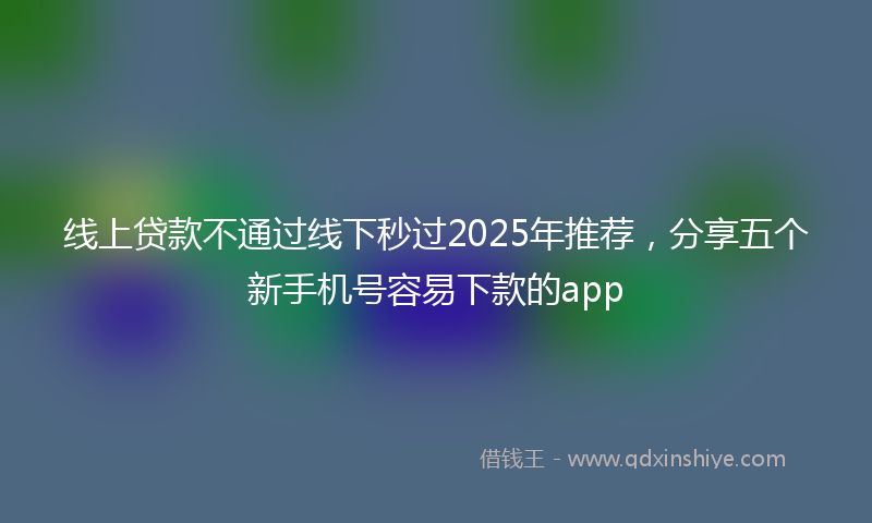 线上贷款不通过线下秒过2025年推荐，分享五个新手机号容易下款的app