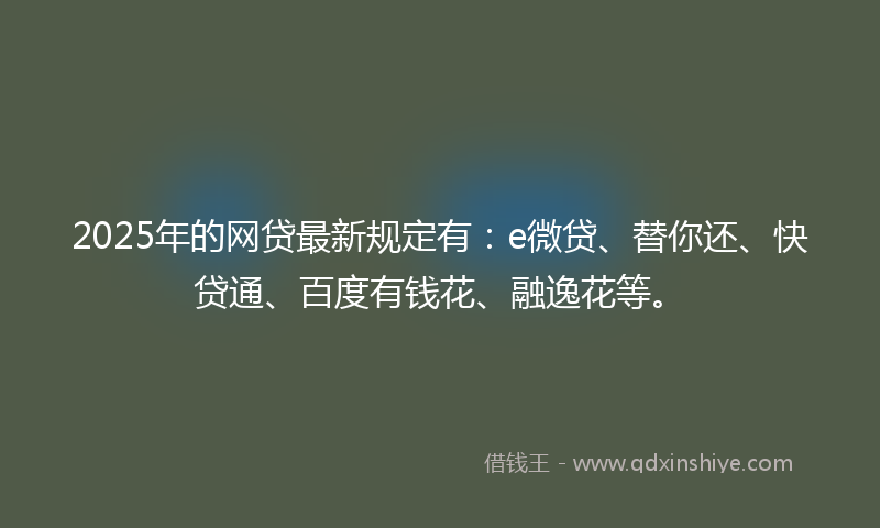 2025年的网贷最新规定有：e微贷、替你还、快贷通、百度有钱花、融逸花等。