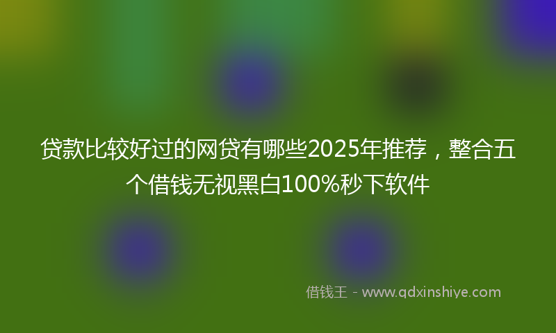 贷款比较好过的网贷有哪些2025年推荐，整合五个借钱无视黑白100%秒下软件