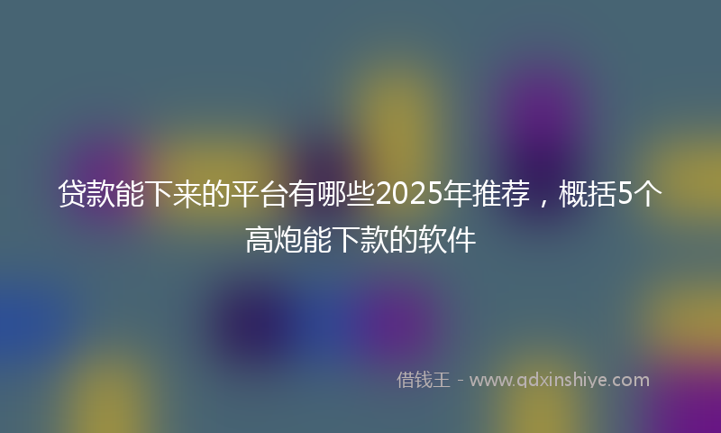 贷款能下来的平台有哪些2025年推荐，概括5个高炮能下款的软件