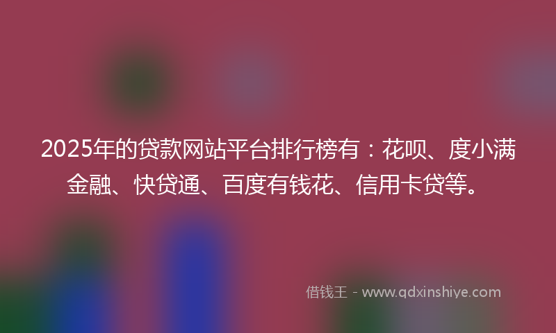 2025年的贷款网站平台排行榜有：花呗、度小满金融、快贷通、百度有钱花、信用卡贷等。