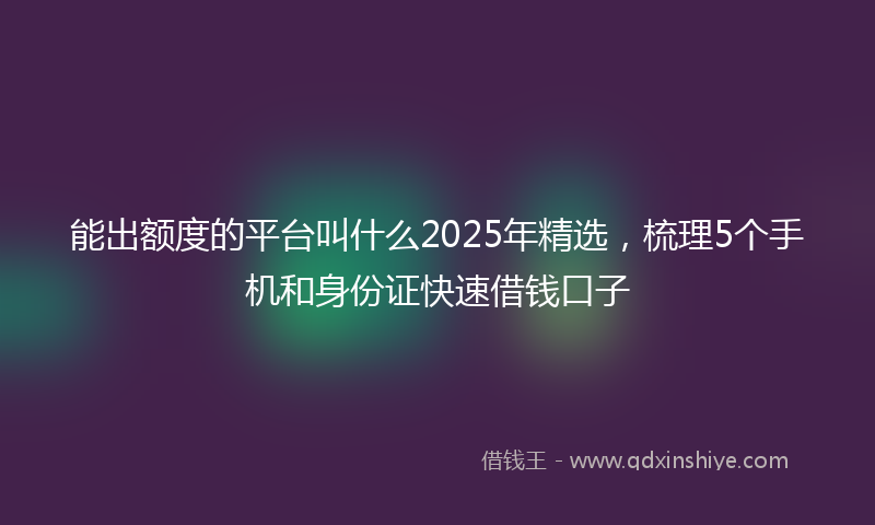 能出额度的平台叫什么2025年精选，梳理5个手机和身份证快速借钱口子