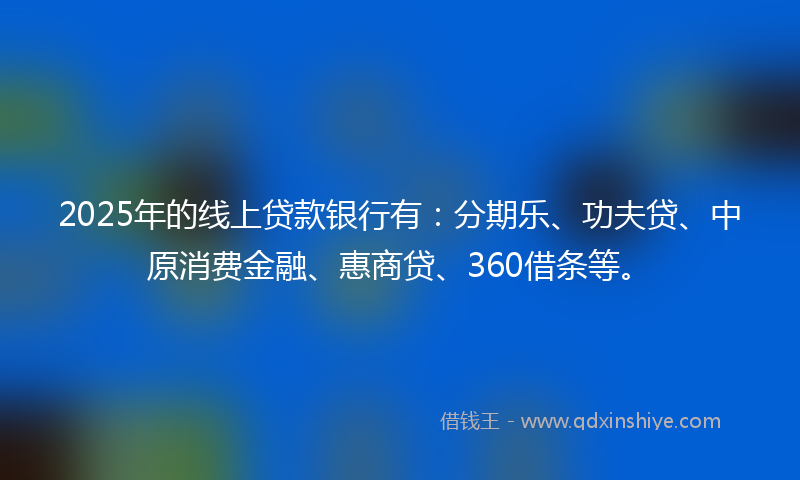2025年的线上贷款银行有：分期乐、功夫贷、中原消费金融、惠商贷、360借条等。
