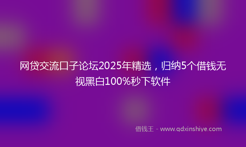 网贷交流口子论坛2025年精选，归纳5个借钱无视黑白100%秒下软件