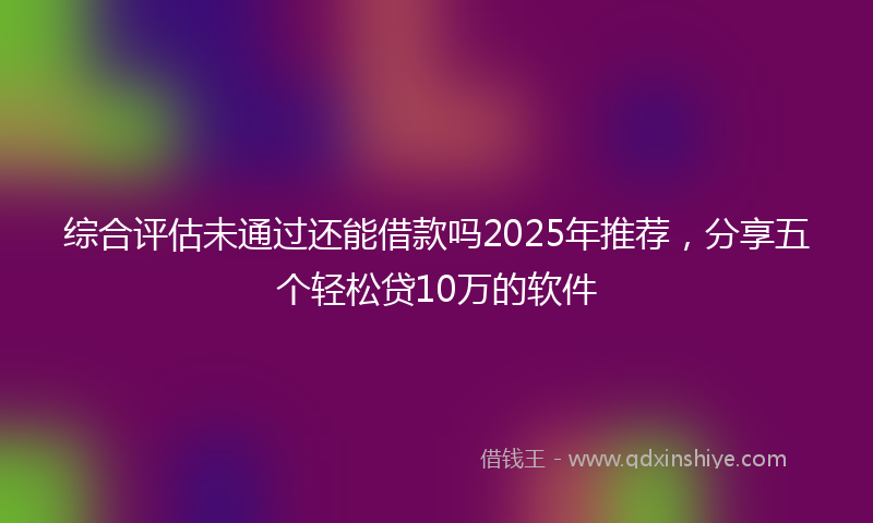 综合评估未通过还能借款吗2025年推荐，分享五个轻松贷10万的软件