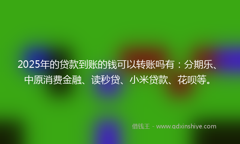 2025年的贷款到账的钱可以转账吗有：分期乐、中原消费金融、读秒贷、小米贷款、花呗等。