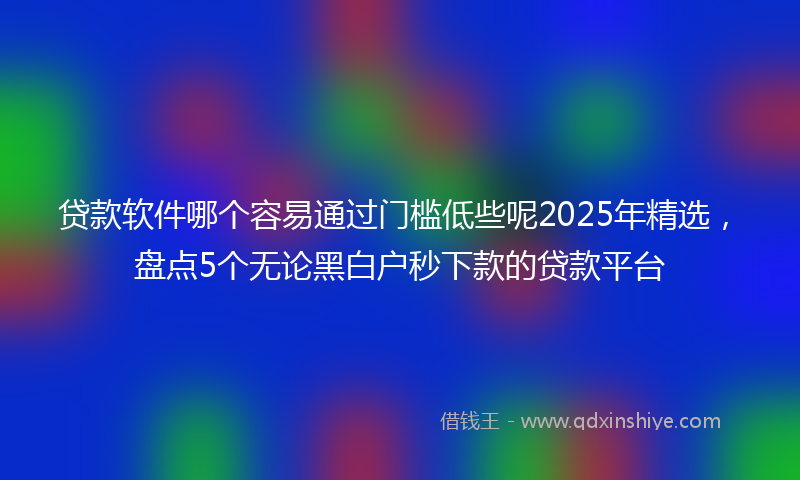 贷款软件哪个容易通过门槛低些呢2025年精选，盘点5个无论黑白户秒下款的贷款平台