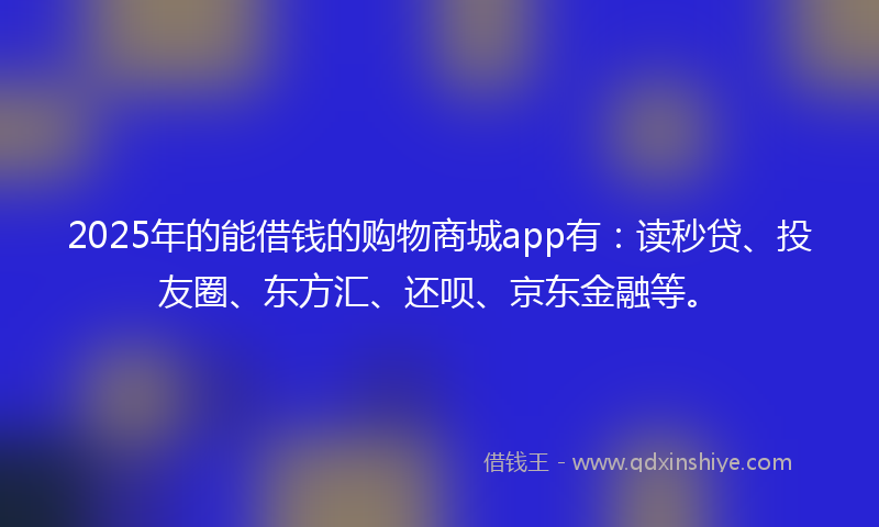 2025年的能借钱的购物商城app有：读秒贷、投友圈、东方汇、还呗、京东金融等。
