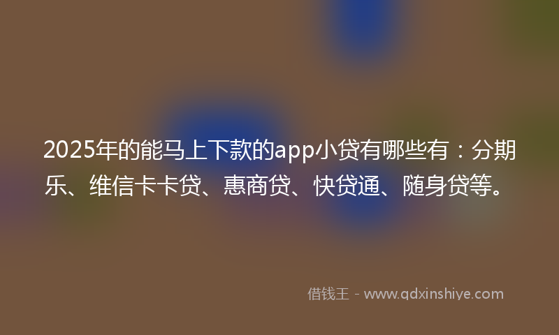 2025年的能马上下款的app小贷有哪些有：分期乐、维信卡卡贷、惠商贷、快贷通、随身贷等。