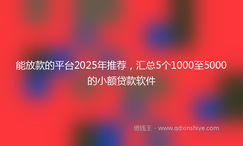 能放款的平台2025年推荐，汇总5个1000至5000的小额贷款软件