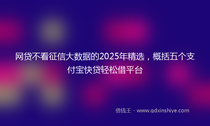 网贷不看征信大数据的2025年精选，概括五个支付宝快贷轻松借平台