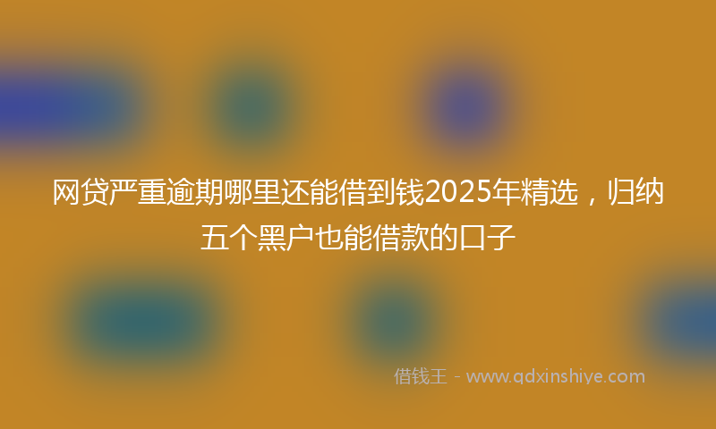 网贷严重逾期哪里还能借到钱2025年精选，归纳五个黑户也能借款的口子
