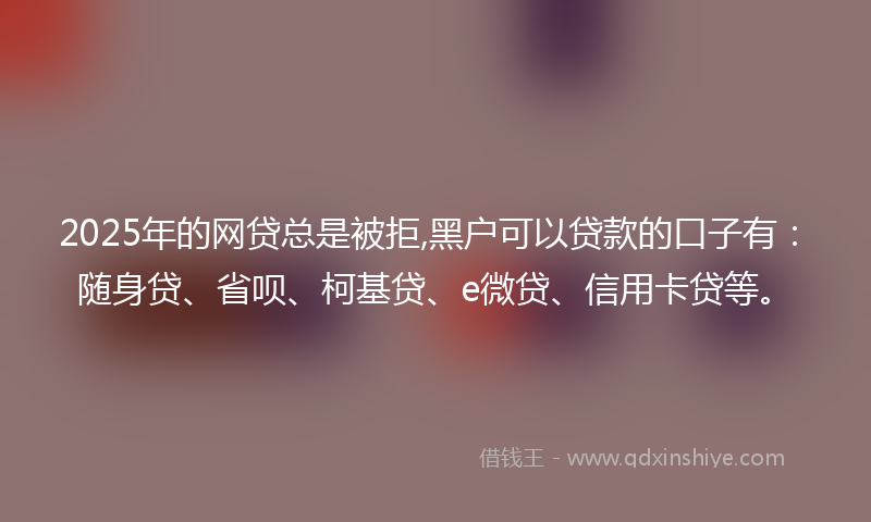 2025年的网贷总是被拒,黑户可以贷款的口子有：随身贷、省呗、柯基贷、e微贷、信用卡贷等。