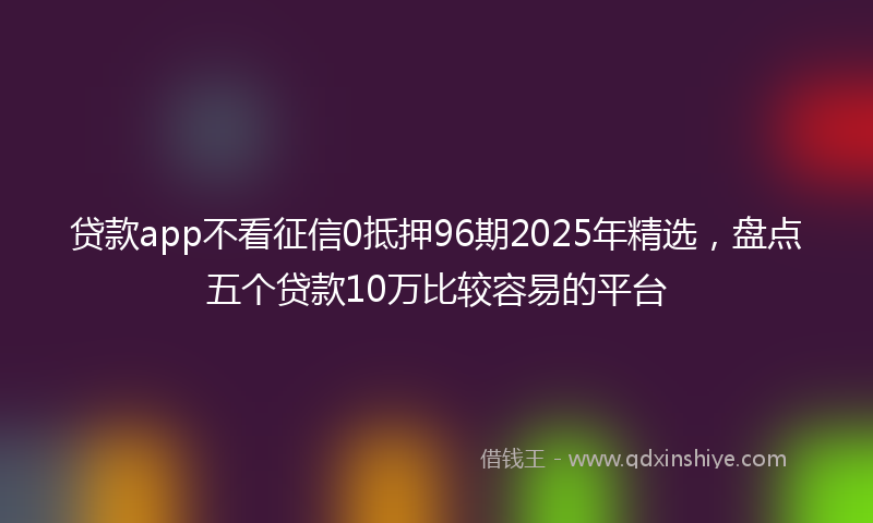 贷款app不看征信0抵押96期2025年精选，盘点五个贷款10万比较容易的平台