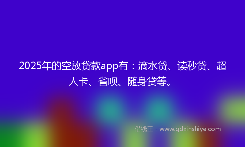 2025年的空放贷款app有：滴水贷、读秒贷、超人卡、省呗、随身贷等。