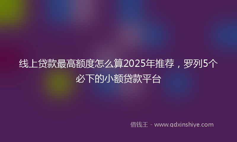 线上贷款最高额度怎么算2025年推荐，罗列5个必下的小额贷款平台