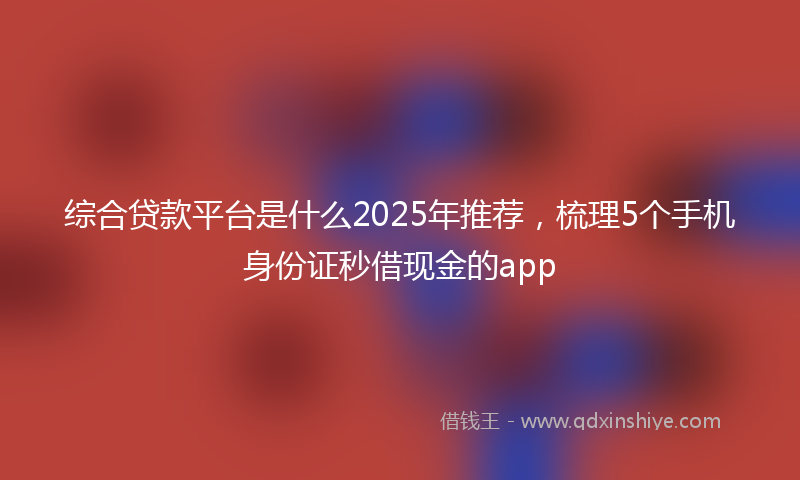 综合贷款平台是什么2025年推荐，梳理5个手机身份证秒借现金的app