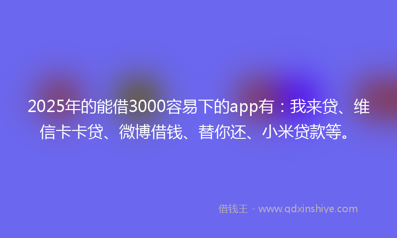 2025年的能借3000容易下的app有：我来贷、维信卡卡贷、微博借钱、替你还、小米贷款等。